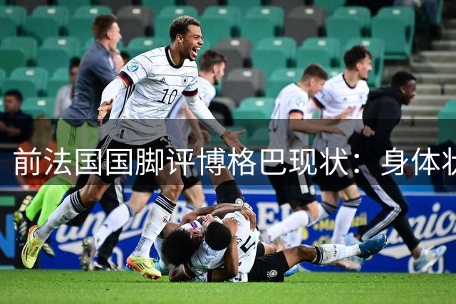 前法国国脚评博格巴现状：身体状况恐终结职业生涯