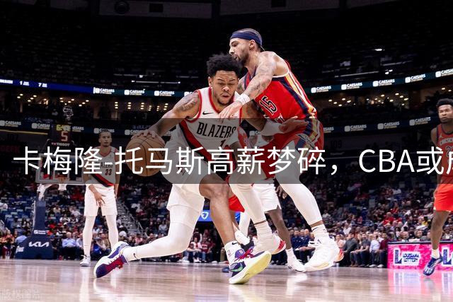 卡梅隆-托马斯高薪梦碎，CBA或成最终选择？
