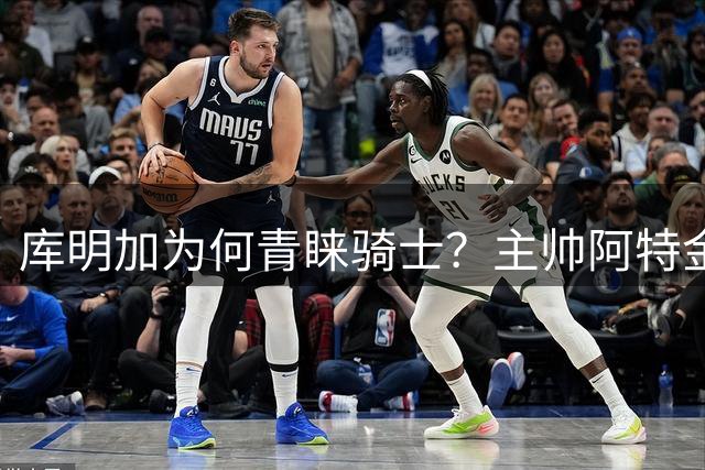 库明加为何青睐骑士？主帅阿特金森的信任成关键因素