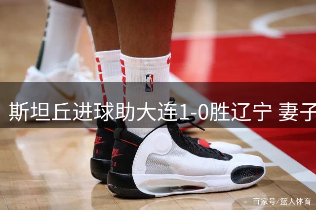 斯坦丘进球助大连1-0胜辽宁 妻子看台调侃丈夫TIFO表情