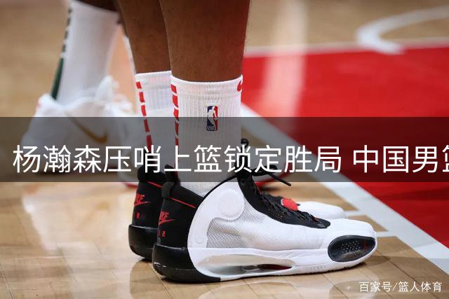杨瀚森压哨上篮锁定胜局 中国男篮险胜黎巴嫩