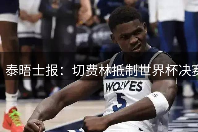 泰晤士报：切费林抵制世界杯决赛，因巴洛贡事件不满国际足联