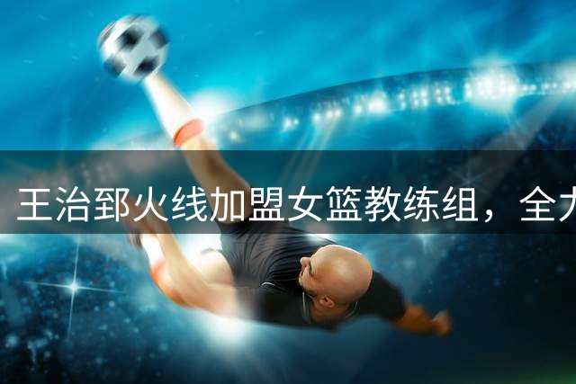 王治郅火线加盟女篮教练组，全力指导张子宇备战世界杯