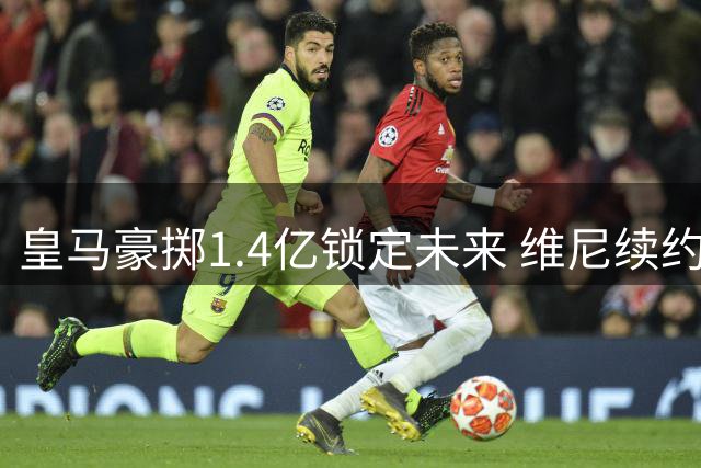 皇马豪掷1.4亿锁定未来 维尼续约粉碎枪手美梦