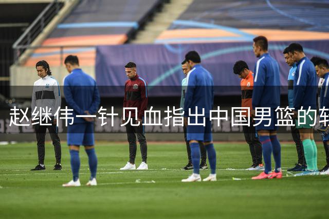赵继伟一针见血指出中国男篮的软肋，答案四个字缺少核心