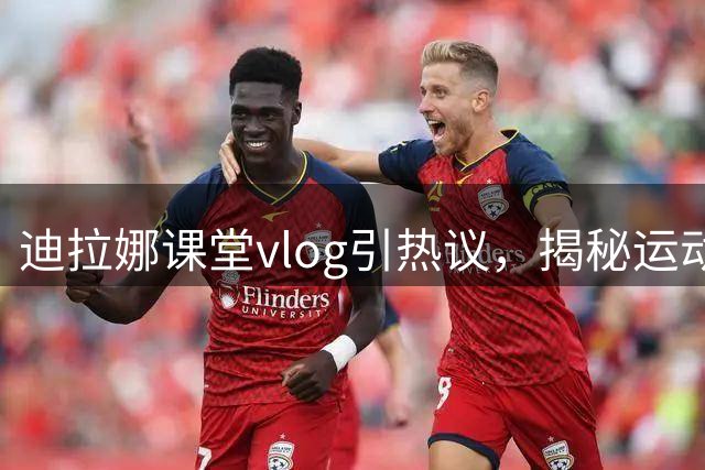 迪拉娜课堂vlog引热议，揭秘运动员的课后生活