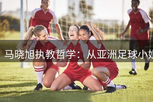 马晓旭执教哲学：从亚洲足球小姐到U17少帅的蜕变之路