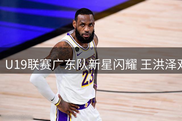U19联赛广东队新星闪耀 王洪泽双20助力大胜天津
